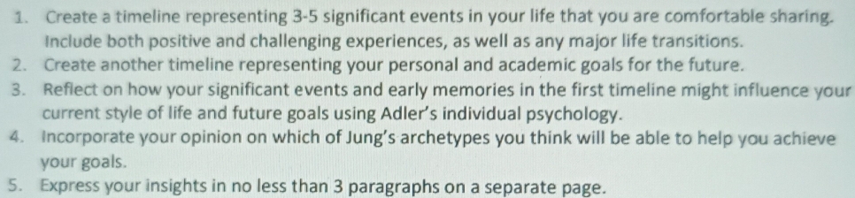 Create a timeline representing 3-5 significant events in your life that you are comfortable sharing. 
Include both positive and challenging experiences, as well as any major life transitions. 
2. Create another timeline representing your personal and academic goals for the future. 
3. Reflect on how your significant events and early memories in the first timeline might influence your 
current style of life and future goals using Adler’s individual psychology. 
4. Incorporate your opinion on which of Jung’s archetypes you think will be able to help you achieve 
your goals. 
5. Express your insights in no less than 3 paragraphs on a separate page.