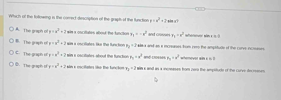 Which of the following is the correct description of the graph of the function y=x^2+2sin x 2
A. The graph of y=x^2+2sin oscillates about the function y_1=-x^2 and crosses y_1=x^2 whenever sin x is 0
B. The graph of y=x^2+2 e sin x oscillates like the function y_2=2sin x and as x increases from zero the amplitude of the curve increases.
C. The graph of y=x^2+2s in x oscillates about the function y_1=x^2 and crosses y_1=x^2 whenever sin xis0
D. The graph of y=x^2+2sin x oscillates like the function y_2=2sin x and as x increases from zero the amplitude of the curve decreases