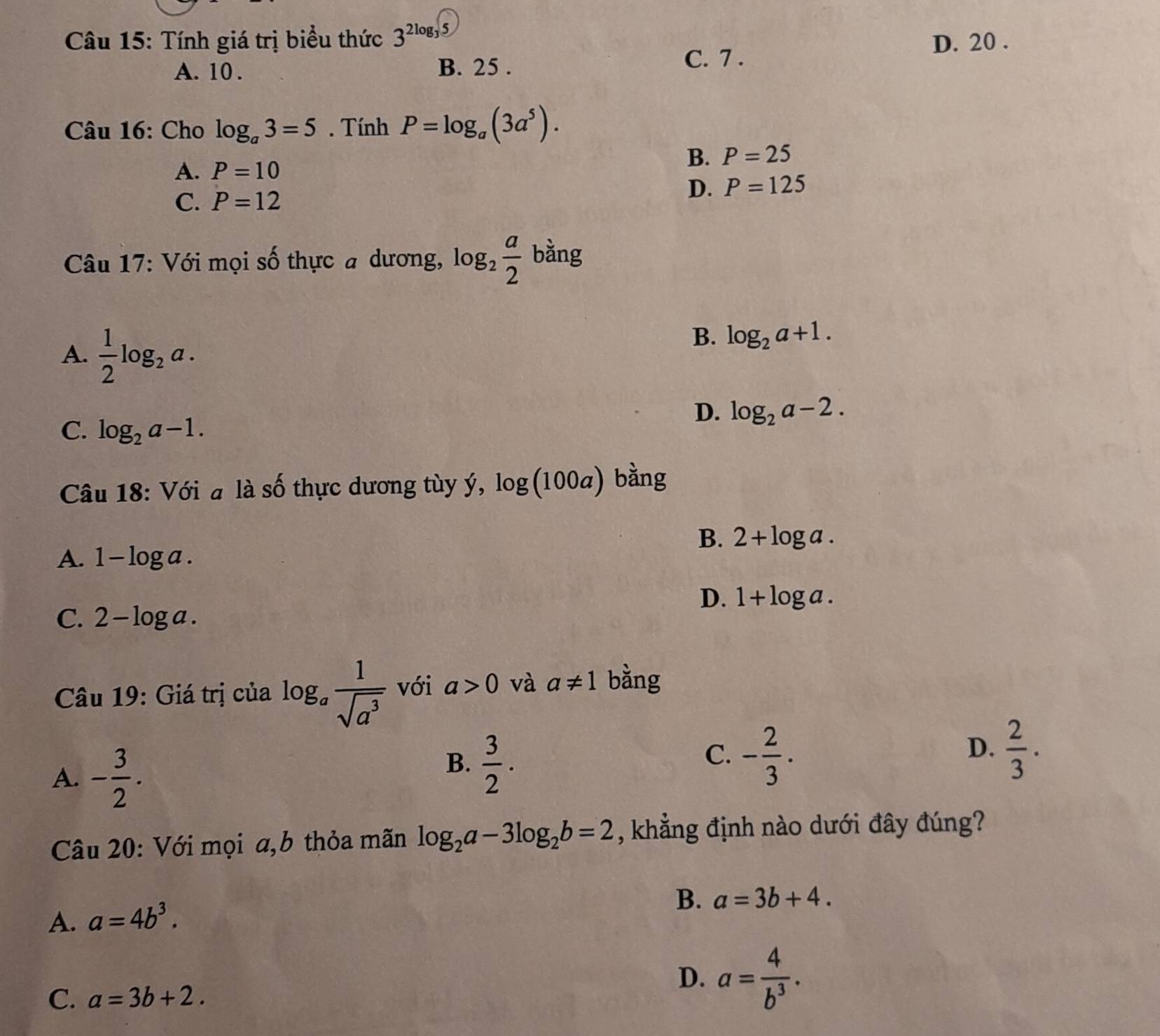 Tính giá trị biểu thức 3^(2log _3)5
D. 20.
A. 10. B. 25.
C. 7.
Câu 16: Cho log _a3=5. Tính P=log _a(3a^5).
B. P=25
A. P=10
C. P=12
D. P=125
Câu 17: Với mọi số thực a dương, log _2 a/2  bằng
A.  1/2 log _2a.
B. log _2a+1.
D. log _2a-2.
C. log _2a-1. 
Câu 18: Với a là số thực dương tùy ý, log (100a) bằng
B. 2+log a.
A. 1-log a.
D. 1+log a.
C. 2-log a. 
Câu 19: Giá trị của log _a 1/sqrt(a^3)  với a>0 và a!= 1 bằng
A. - 3/2 .
B.  3/2 .
D.
C. - 2/3 .  2/3 ·
Câu 20: Với mọi a,b thỏa mãn log _2a-3log _2b=2 , khẳng định nào dưới đây đúng?
A. a=4b^3.
B. a=3b+4.
C. a=3b+2.
D. a= 4/b^3 .