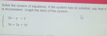 Solve the system of equations. If the system has no solution, say that it 
is inconsistent. Graph the lines of the system.
beginarrayl 2x-y=3 3x+3y=18endarray.