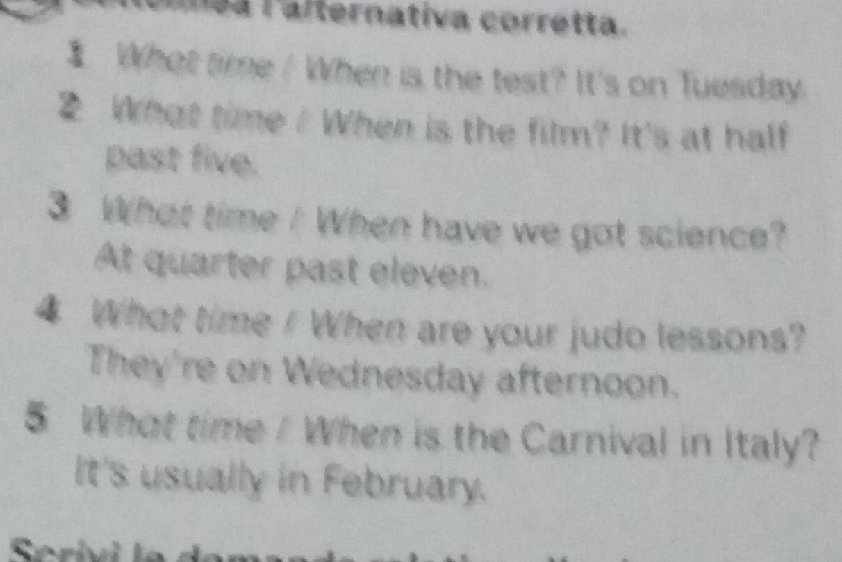 anea lalternativa corretta. 
I What time / When is the test? It's on Tuesday 
2 What time / When is the film? It's at half 
past five. 
3 What time / When have we got science? 
At quarter past eleven. 
4 What time / When are your judo lessons? 
They're on Wednesday afternoon. 
5 What time / When is the Carnival in Italy? 
It's usually in February.