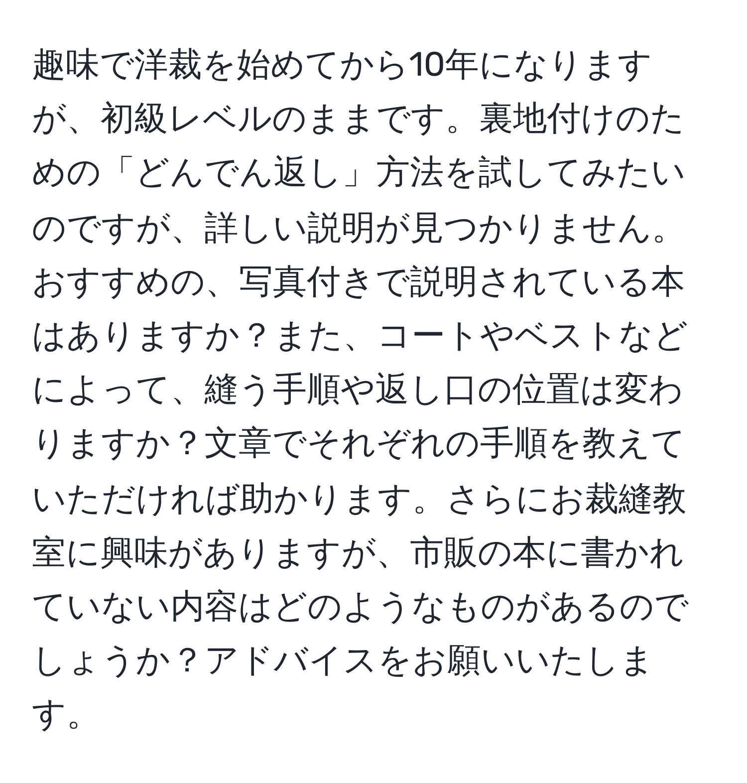 趣味で洋裁を始めてから10年になりますが、初級レベルのままです。裏地付けのための「どんでん返し」方法を試してみたいのですが、詳しい説明が見つかりません。おすすめの、写真付きで説明されている本はありますか？また、コートやベストなどによって、縫う手順や返し口の位置は変わりますか？文章でそれぞれの手順を教えていただければ助かります。さらにお裁縫教室に興味がありますが、市販の本に書かれていない内容はどのようなものがあるのでしょうか？アドバイスをお願いいたします。