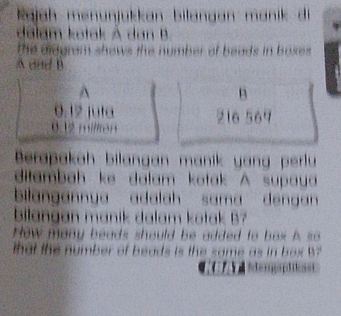 kajah menünjükkan bilangan manik di 
dalam kotak À dan B. 
the diagram shows the number of beads in boxes . 
A and B
^ 
B
0.12 jula 216 567
002 milirón 
Berapakah bilangan manik yang perlu 
dilambah ke dalam kotak A supaua 
bilangannya adalah sama dengan 
bilangan manik dalam kotak B? 
How many beads should be added to box A so 
that the number of beads is the same as in box B? 
m p a s