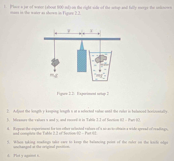 Place a jar of water (about 800 ml) on the right side of the setup and fully merge the unknown 
mass in the water as shown in Figure 2.2. 
Figure 2.2: Experiment setup 2 
2. Adjust the length y keeping length x at a selected value until the ruler is balanced horizontally. 
3. Measure the values x and y, and record it in Table 2.2 of Section 02 - Part 02. 
4. Repeat the experiment for ten other selected values of x so as to obtain a wide spread of readings, 
and complete the Table 2.2 of Section 02 - Part 02. 
5. When taking readings take care to keep the balancing point of the ruler on the knife edge 
unchanged at the original position. 
6. Plot y against x.