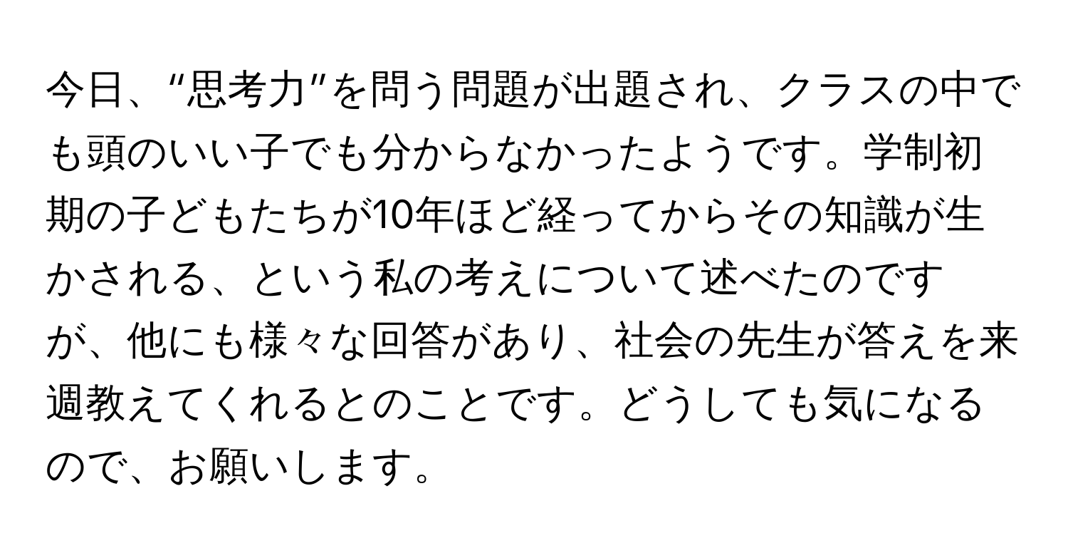 今日、“思考力”を問う問題が出題され、クラスの中でも頭のいい子でも分からなかったようです。学制初期の子どもたちが10年ほど経ってからその知識が生かされる、という私の考えについて述べたのですが、他にも様々な回答があり、社会の先生が答えを来週教えてくれるとのことです。どうしても気になるので、お願いします。