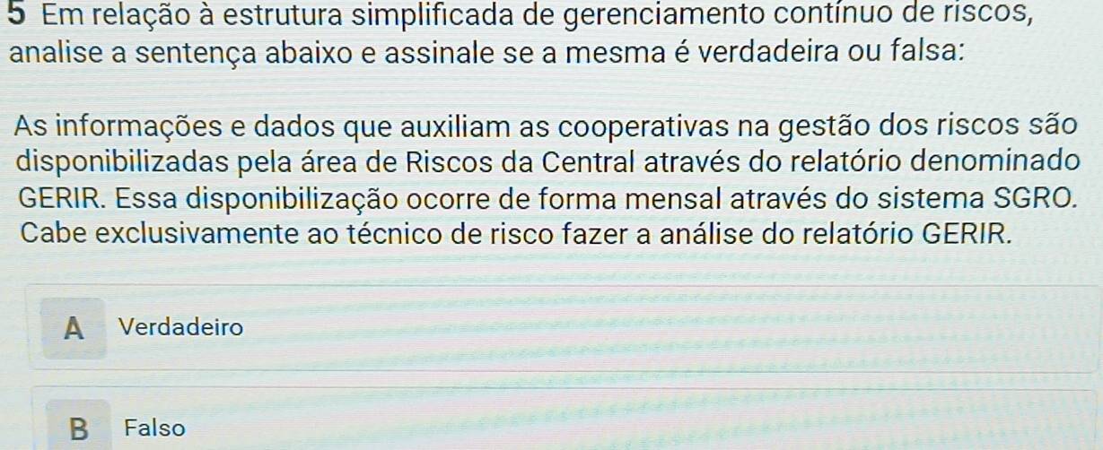 Em relação à estrutura simplificada de gerenciamento contínuo de riscos,
analise a sentença abaixo e assinale se a mesma é verdadeira ou falsa:
As informações e dados que auxiliam as cooperativas na gestão dos riscos são
disponibilizadas pela área de Riscos da Central através do relatório denominado
GERIR. Essa disponibilização ocorre de forma mensal através do sistema SGRO.
Cabe exclusivamente ao técnico de risco fazer a análise do relatório GERIR.
A Verdadeiro
B Falso