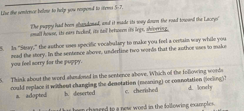 Use the sentence below to help you respond to items 5-7.
The puppy had been abandoned, and it made its way down the road toward the Laceys'
small house, its ears tucked, its tail between its legs, shivering.
5. In “Stray,” the author uses specific vocabulary to make you feel a certain way while you
read the story. In the sentence above, underline two words that the author uses to make
you feel sorry for the puppy.
6. Think about the word abandoned in the sentence above. Which of the following words
could replace it without changing the denotation (meaning) or connotation (feeling)?
a. adopted b. deserted c. cherished d. lonely
s been hanged to a new word in the following examples .