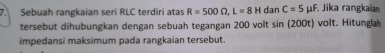 Sebuah rangkaian seri RLC terdiri atas R=500Omega , L=8H dan C=5mu F. Jika rangkaian 
tersebut dihubungkan dengan sebuah tegangan 200 volt sin (200t) volt. Hitunglah 
impedansi maksimum pada rangkaian tersebut.