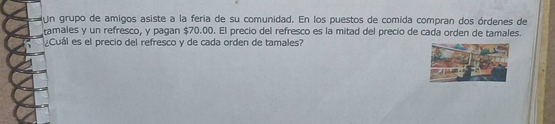 Un grupo de amigos asiste a la feria de su comunidad. En los puestos de comida compran dos órdenes de 
tamales y un refresco, y pagan $70.00. El precio del refresco es la mitad del precio de cada orden de tamales. 
¿Cuál es el precio del refresco y de cada orden de tamales?