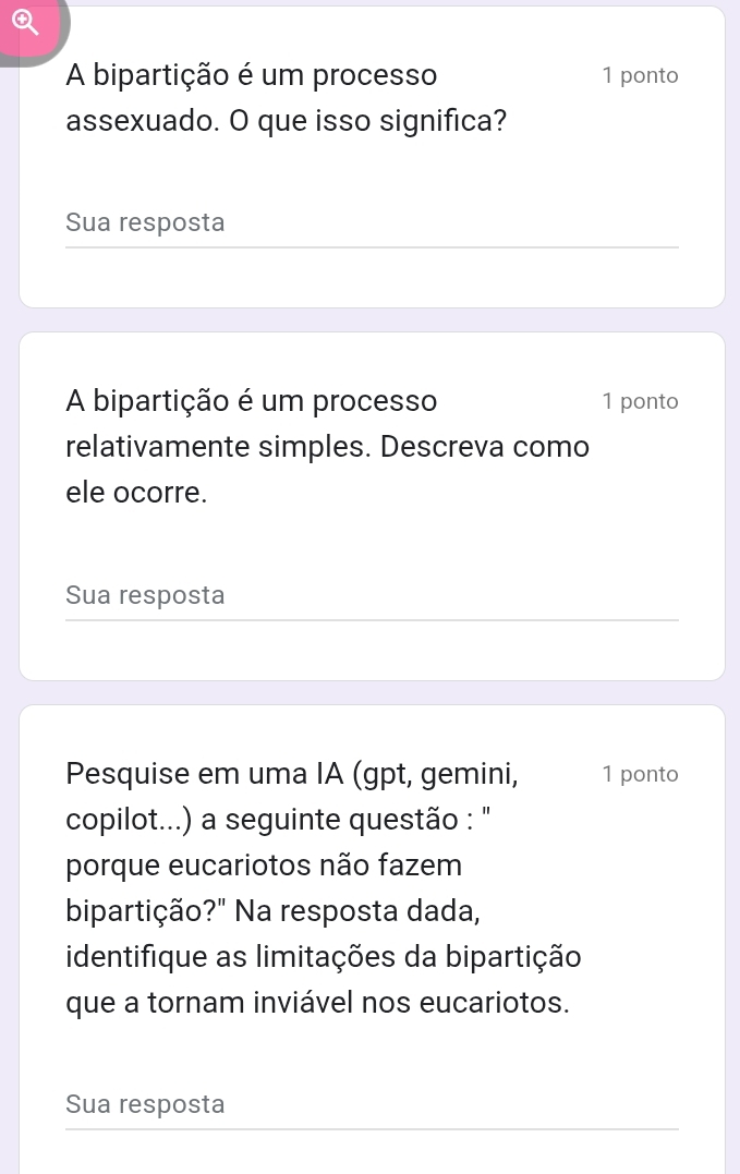 A bipartição é um processo 1 ponto 
assexuado. O que isso significa? 
Sua resposta 
A bipartição é um processo 1 ponto 
relativamente simples. Descreva como 
ele ocorre. 
Sua resposta 
Pesquise em uma IA (gpt, gemini, 1 ponto 
copilot...) a seguinte questão : '' 
porque eucariotos não fazem 
bipartição?" Na resposta dada, 
identifique as limitações da bipartição 
que a tornam inviável nos eucariotos. 
Sua resposta