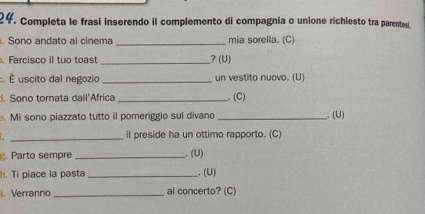 Completa le frasi inserendo il complemento di compagnia o unione richiesto tra parentesi 
. Sono andato al cinema _mia sorella. (C) 
. Farcisco il tuo toast_ ? (U) 
É uscito dal negozio _un vestito nuovo. (U) 
. Sono tornata dall"Africa _. (C) 
. Mi sono piazzato tutto il pomeriggio sul divano _. (U) 
_ 
il preside ha un ottimo rapporto. (C) 
Parto sempre _. (U) 
h. Ti piace la pasta _. (U) 
i. Verranno _al concerto? (C)