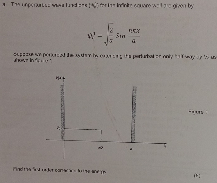 The unperturbed wave functions (psi _n^(0) for the infinite square well are given by
psi _n^0=sqrt(frac 2)a)sin  nπ x/a 
Suppose we perturbed the system by extending the perturbation only half-way by V。 as
shown in figure 1
Figure 1
Find the first-order correction to the energy
(8)