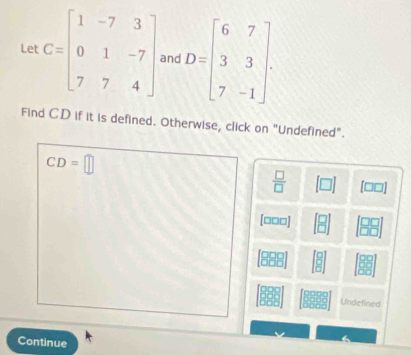 Let C=beginbmatrix 1&-7&3 0&1&-7 7&7&4endbmatrix and D=beginbmatrix 6&7 3&3 7&-1endbmatrix
Find CD if it is defined. Otherwise, click on "Undefined".
CD=□
 □ /□  
[□ ] □
[□□□]
Undefined 
Continue