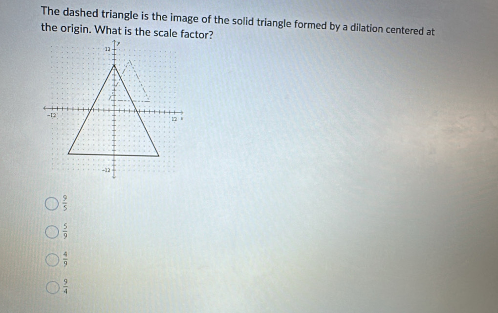 The dashed triangle is the image of the solid triangle formed by a dilation centered at
the origin. What is the scale factor?
 9/5 
 5/9 
 4/9 
 9/4 