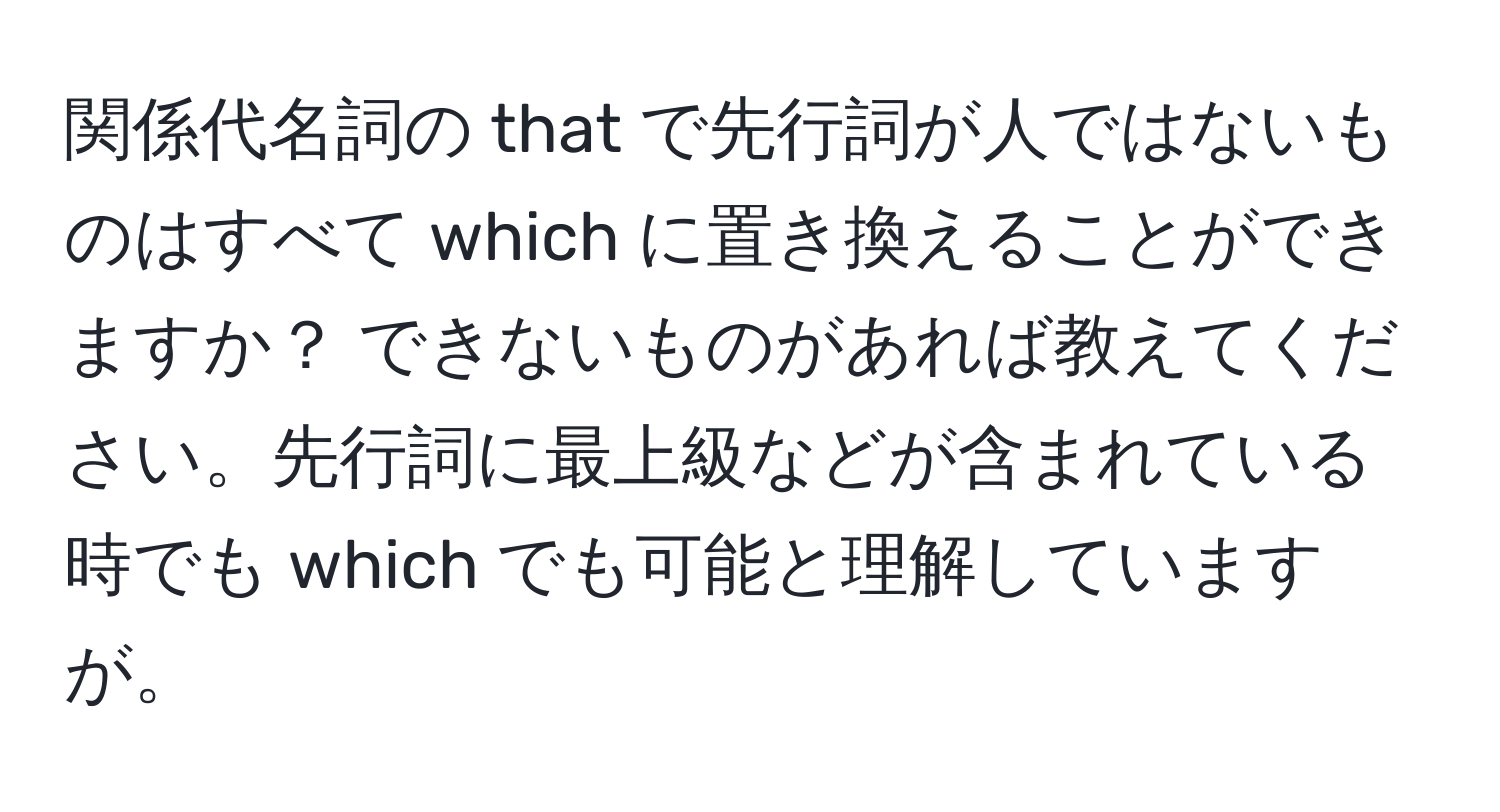 関係代名詞の that で先行詞が人ではないものはすべて which に置き換えることができますか？ できないものがあれば教えてください。先行詞に最上級などが含まれている時でも which でも可能と理解していますが。