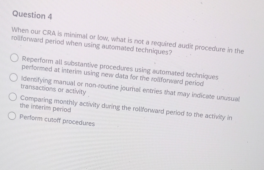 When our CRA is minimal or low, what is not a required audit procedure in the
rollforward period when using automated techniques?
Reperform all substantive procedures using automated techniques
performed at interim using new data for the rollforward period
Identifying manual or non-routine journal entries that may indicate unusual
transactions or activity
the interim period
Comparing monthly activity during the rollforward period to the activity in
Perform cutoff procedures