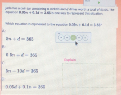 equation Jada has a coin jar containing * nickels and d dimes worth a total of $3.65. The
0.05n+0.1d=3.65 is one way to represent this situation.
Which equation is equivalent to the equation 0.05n+0.1d=3.65
a:
5n+d=365
B:
0.5n+d=365
Explain
c:
5n+10d=365
p:
0.05d+0.1n=365