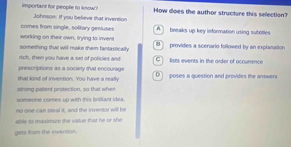 important for people to know? How does the author structure this selection?
Johnson: If you believe that invention
comes from single, solitary geniuses A breaks up key information using subtitles
working on their own, trying to invent
something that will make them fantastically B provides a scenario followed by an explanation
rich, then you have a set of policies and C lists events in the order of occurrence
prescriptions as a society that encourage
that kind of invention. You have a really D poses a question and provides the answers
strong patent protection, so that when
someone comes up with this brilliant idea,
no one can steal it, and the inventor will be
able to maximize the value that he or she
gets from the invention.