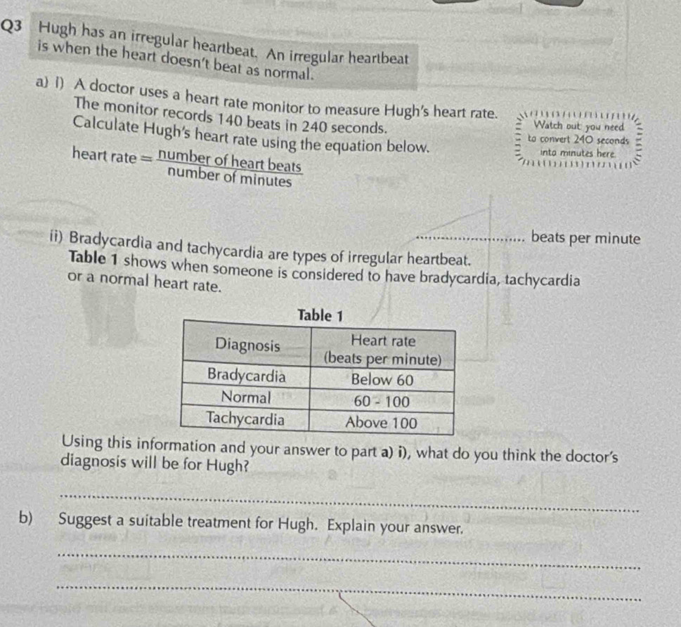 Hugh has an irregular heartbeat. An irregular heartbeat 
is when the heart doesn't beat as normal. 
a) 1) A doctor uses a heart rate monitor to measure Hugh's heart rate. 
The monitor records 140 beats in 240 seconds. 
Watch out: you need 
to convert 240 seconds = 
Calculate Hugh's heart rate using the equation below. 
heart rate= numberofheartbeats/numberofminutes 
into minutes here. 
[ 1 
beats per minute
ii) Bradycardia and tachycardia are types of irregular heartbeat. 
Table 1 shows when someone is considered to have bradycardia, tachycardia 
or a normal heart rate. 
Using this information and your answer to part a) i), what do you think the doctor's 
diagnosis will be for Hugh? 
_ 
b) Suggest a suitable treatment for Hugh. Explain your answer. 
_ 
_