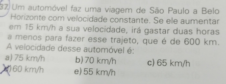 Um automóvel faz uma viagem de São Paulo a Belo
Horizonte com velocidade constante. Se ele aumentar
em 15 km/h a sua velocidade, irá gastar duas horas
a menos para fazer esse trajeto, que é de 600 km.
A velocidade desse automóvel é:
a) 75 km/h b) 70 km/h c) 65 km/h
() 60 km/h e) 55 km/h