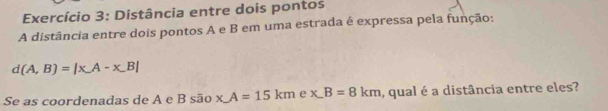 Exercício 3: Distância entre dois pontos 
A distância entre dois pontos A e B em uma estrada é expressa pela função:
d(A,B)=|xA-x,B|
Se as coordenadas de A e B são x_ A=15km e x.B=8km , qual é a distância entre eles?