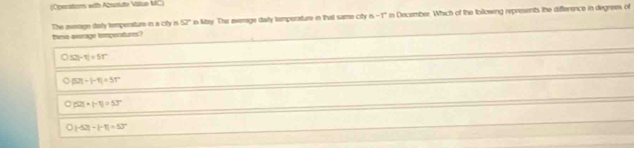 (Operatiom with Absoiute Vlliun MC)
The asmage dialy temperature in a city is 57° in May. The everage daily tamporature in that same city is - / in December. Which of the Iollowing represents the difference in degrees of
Dese axrage tamporatures?
52t-t|=5t°
|52|-|-1|=51°
|52|+|-1|=53°
|-52|-|-1|=53°