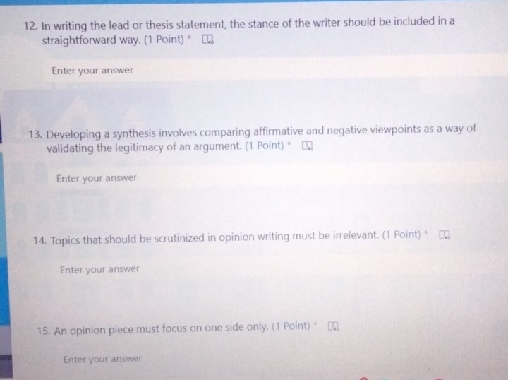 In writing the lead or thesis statement, the stance of the writer should be included in a 
straightforward way. (1 Point) * 
Enter your answer 
13. Developing a synthesis involves comparing affirmative and negative viewpoints as a way of 
validating the legitimacy of an argument. (1 Point) * 
Enter your answer 
14. Topics that should be scrutinized in opinion writing must be irrelevant. (1 Point) * 
Enter your answer 
15. An opinion piece must focus on one side only. (1 Point) 
Enter your answer