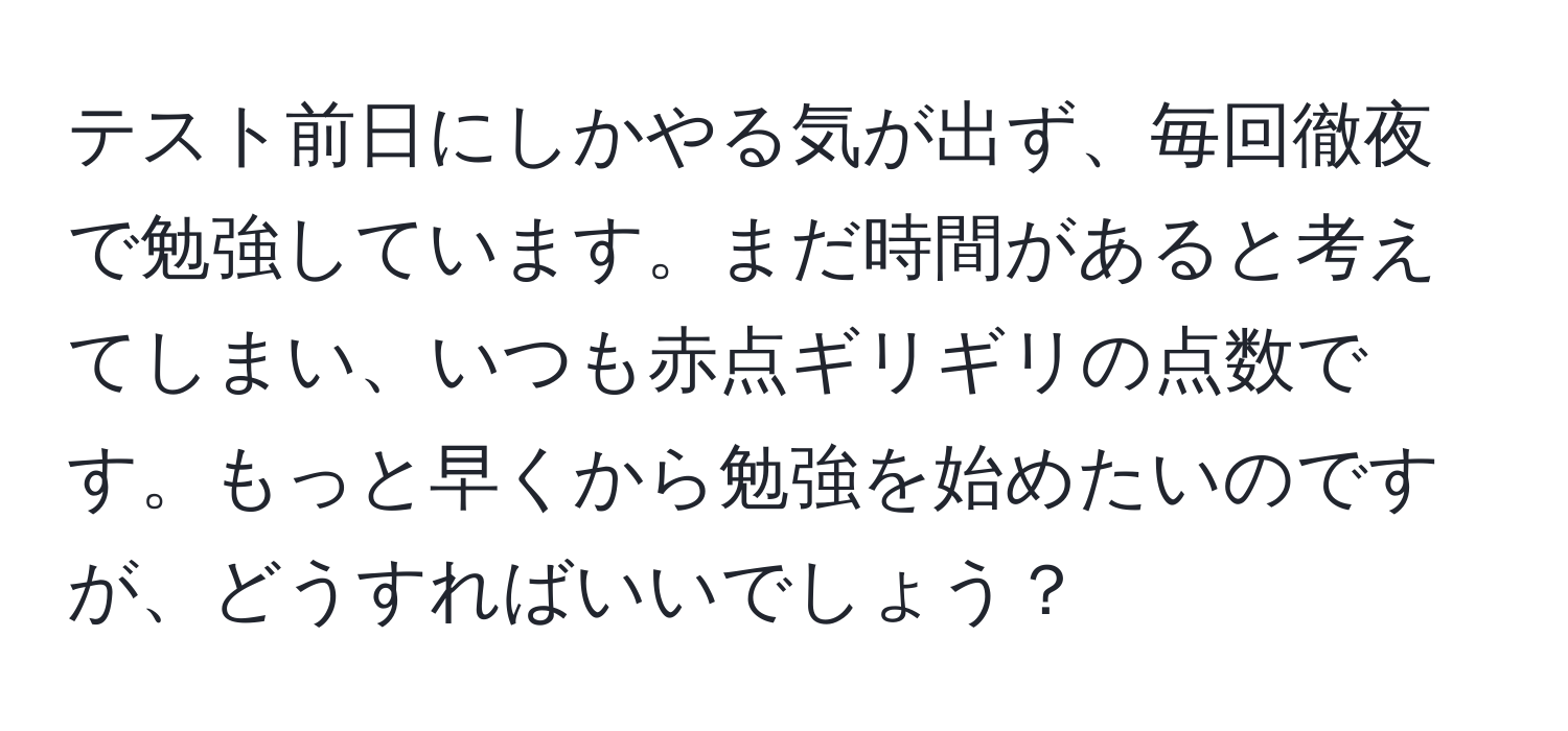 テスト前日にしかやる気が出ず、毎回徹夜で勉強しています。まだ時間があると考えてしまい、いつも赤点ギリギリの点数です。もっと早くから勉強を始めたいのですが、どうすればいいでしょう？