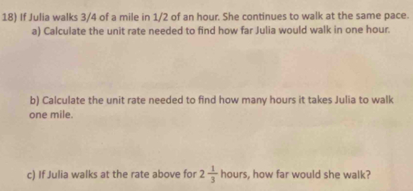 If Julia walks 3/4 of a mile in 1/2 of an hour. She continues to walk at the same pace. 
a) Calculate the unit rate needed to find how far Julia would walk in one hour. 
b) Calculate the unit rate needed to find how many hours it takes Julia to walk
one mile. 
c) If Julia walks at the rate above for 2 1/3  hours, how far would she walk?