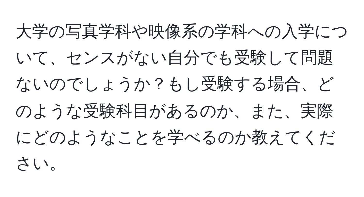 大学の写真学科や映像系の学科への入学について、センスがない自分でも受験して問題ないのでしょうか？もし受験する場合、どのような受験科目があるのか、また、実際にどのようなことを学べるのか教えてください。