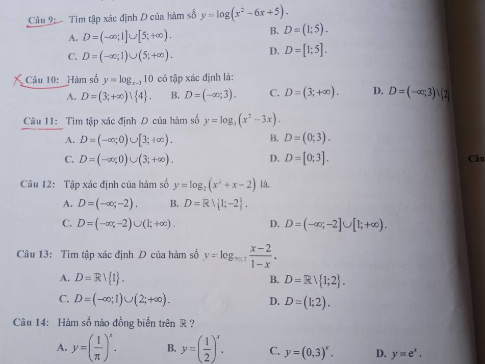 Tìm tập xác định D của hàm số y=log (x^2-6x+5).
A. D=(-∈fty ;1]∪ [5;+∈fty ).
B. D=(1;5).
C. D=(-∈fty ;1)∪ (5;+∈fty ).
D. D=[1;5].
Câu 10: Hàm số y=log _x-310 có tập xác định là:
A. D=(3;+∈fty )| 4 . B. D=(-∈fty ;3). C. D=(3;+∈fty ). D. D=(-∈fty ;3)| 2|
Câu 11: Tìm tập xác định D của hàm số y=log _3(x^2-3x).
B.
A. D=(-∈fty ;0)∪ [3;+∈fty ). D=(0;3).
C. D=(-∈fty ;0)∪ (3;+∈fty ). D. D=[0;3]. Câu
Câu 12: Tập xác định của hàm số y=log _2(x^2+x-2) là.
A. D=(-∈fty ;-2). B. D=R| 1;-2 .
C. D=(-∈fty ;-2)∪ (1;+∈fty ). D. D=(-∈fty ;-2]∪ [1;+∈fty ).
Câu 13: Tìm tập xác định D của hàm số y=log _m/7 (x-2)/1-x .
A. D=R 1 . B. D=R| 1;2 .
C. D=(-∈fty ;1)∪ (2;+∈fty ). D. D=(1;2).
Câu 14: Hàm số nào đồng biến trên R ?
A. y=( 1/π  )^x. B. y=( 1/2 )^x. C. y=(0,3)^x. D. y=e^x.