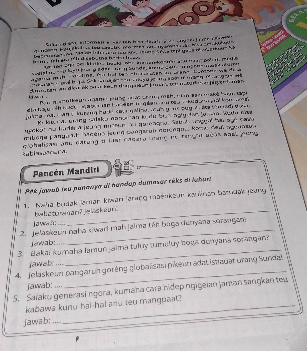 Salian ti éta, informasi anyar téh bisa ditarima ku unggal jalma kalawan
gancang. Hanjakalna, teu saeutik informasi anu nyampak téh bisa dibuktikeun
bebeneranana. Malah loba anu teu luyu jeung fakta tapi geus disebarkeun ka
batur. Tah éta téh disebutna berita hoax.
Katitén ogé beuki dieu beuki loba kontén-kontén anu nyampak di média
sosial nu teu luyu jeung adat urang Sunda, komo deui nu ngareumpak aturan
agama mah. Parahna, éta hal téh ditarurutan ku urang. Contona wé dina
masalah maké baju. Sok sanajan teu saluyu jeung adat di urang, éh angger wé
diturutan. Ari dicarék pajarkeun tinggaleun jaman, teu nuturkeun fésyen jaman
kiwari.
Pan numutkeun agama jeung adat urang mah, ulah asal maké baju, tapi
éta baju téh kudu ngabunian bagéan-bagéan anu teu sakuduna jadi konsumsi
jalma réa. Lian ti kurang hadé katingalina, atuh geus puguh éta téh jadi dosa.
Ki kituna, urang salaku nonoman kudu bisa ngigelan jaman. Kudu bisa
nyokot nu hadéna jeung miceun nu goréngna. Sabab unggal hal ogé pasti
miboga pangaruh hadéna jeung pangaruh goréngna, komo deui ngeunaan
globalisasi anu datang ti luar nagara urang nu tangtu béda adat jeung
kabiasaanana.
Pancén Mandiri
Pék jawab ieu pananya di handap dumasar téks di luhur!
1. Naha budak jaman kiwari jarang maénkeun kaulinan barudak jeung
babaturanan? Jelaskeun!
Jawab: ....
2. Jelaskeun naha kiwari mah jalma téh boga dunyana sorangan!
_
Jawab:
3. Bakal kumaha lamun jalma tuluy tumuluy boga dunyana sorangan?
Jawab: ....
4. Jelaskeun pangaruh goréng globalisasi pikeun adat istiadat urang Sunda!
Jawab: ....
_
5. Salaku generasi ngora, kumaha cara hidep ngigelan jaman sangkan teu
kabawa kunu hal-hal anu teu mangpaat?
Jawab: