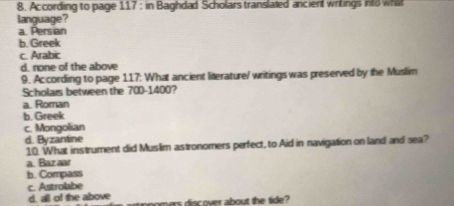 According to page 117; in Baghdad Scholars translated ancient writings into what
language?
a. Persian
b. Greek
c. Arabic
d. none of the above
9. Ac cording to page 117: What ancient literature/ writings was preserved by the Muslim
Scholars between the 700-1400?
a. Roman
b. Greek
c. Mongolian
d. Byzantine
10. What instrument did Muslim astronomers perfect, to Aid in navigation on land and sea?
a. Baz aar
b. Compass
c. Astrolabe
d. all of the above
poomers discover about the tide?