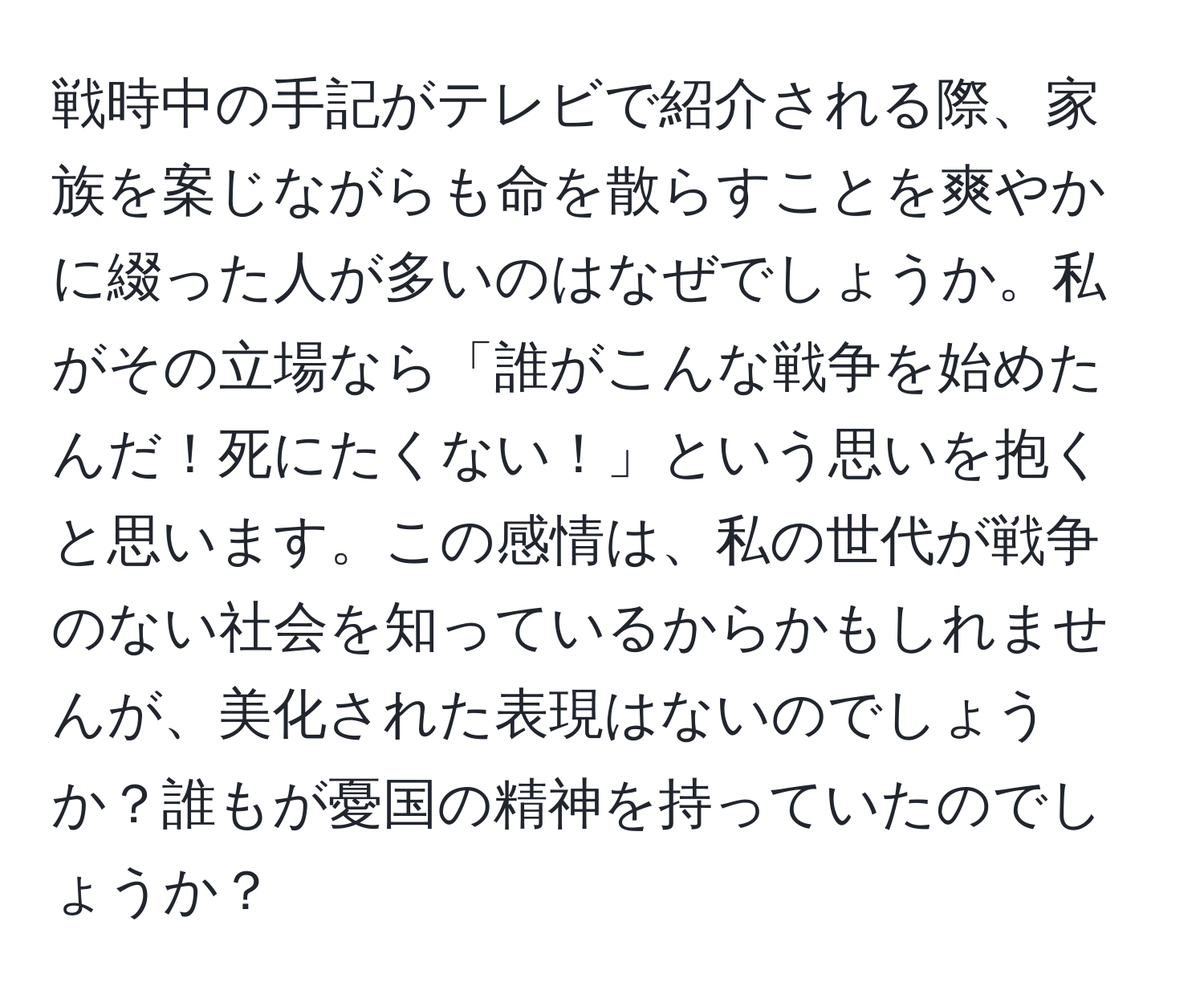 戦時中の手記がテレビで紹介される際、家族を案じながらも命を散らすことを爽やかに綴った人が多いのはなぜでしょうか。私がその立場なら「誰がこんな戦争を始めたんだ！死にたくない！」という思いを抱くと思います。この感情は、私の世代が戦争のない社会を知っているからかもしれませんが、美化された表現はないのでしょうか？誰もが憂国の精神を持っていたのでしょうか？