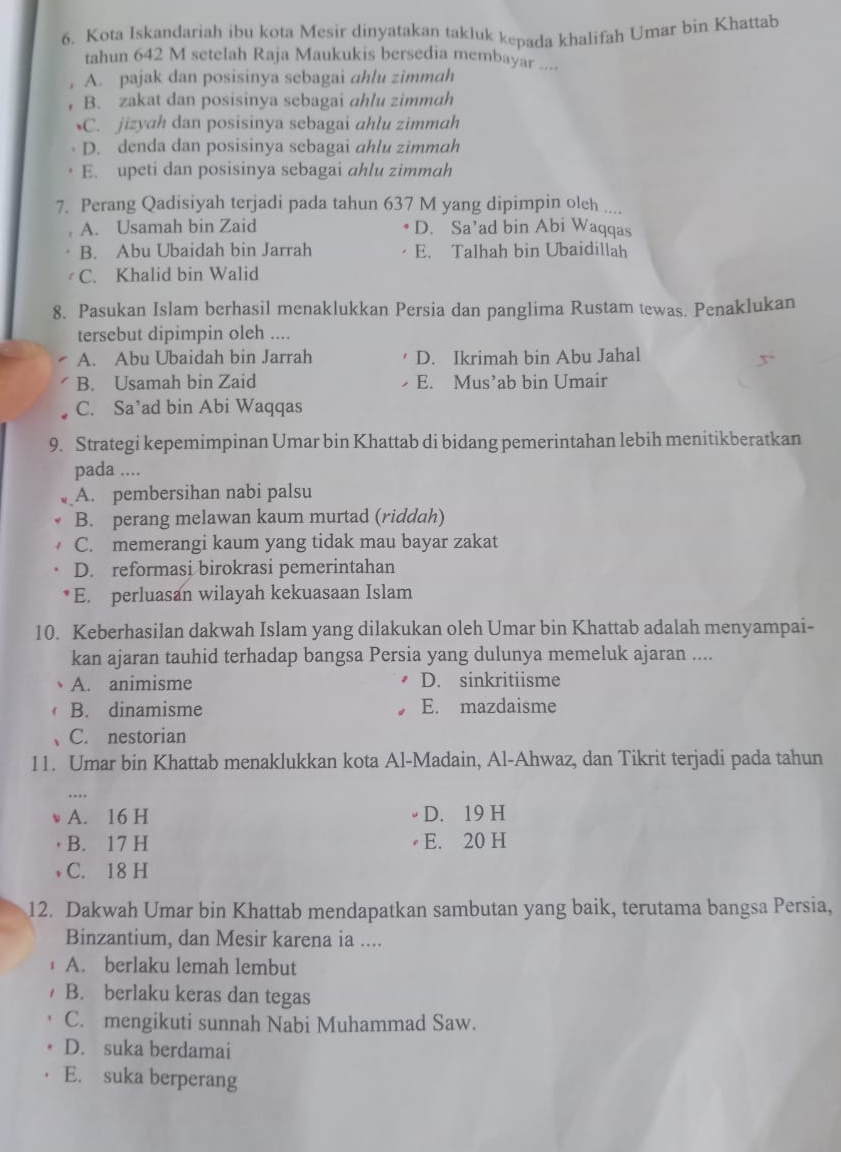 Kota Iskandariah ibu kota Mesir dinyatakan takluk kepada khalifah Umar bin Khattab
tahun 642 M setelah Raja Maukukis bersedia membayar ....
A. pajak dan posisinya sebagai ahlu zimmah
B. zakat dan posisinya sebagai ahlu zimmah
C. jizyah dan posisinya sebagai ahlu zimmah
D. denda dan posisinya sebagai ahlu zimmah
E. upeti dan posisinya sebagai ahlu zimmah
7. Perang Qadisiyah terjadi pada tahun 637 M yang dipimpin oleh ....
A. Usamah bin Zaid D. Sa’ad bin Abi Waqqas
B. Abu Ubaidah bin Jarrah E. Talhah bin Ubaidillah
C. Khalid bin Walid
8. Pasukan Islam berhasil menaklukkan Persia dan panglima Rustam tewas. Penaklukan
tersebut dipimpin oleh ....
A. Abu Ubaidah bin Jarrah D. Ikrimah bin Abu Jahal
B. Usamah bin Zaid E. Mus’ab bin Umair
C. Sa’ad bin Abi Waqqas
9. Strategi kepemimpinan Umar bin Khattab di bidang pemerintahan lebih menitikberatkan
pada ....
A. pembersihan nabi palsu
B. perang melawan kaum murtad (riddah)
C. memerangi kaum yang tidak mau bayar zakat
D. reformasi birokrasi pemerintahan
E. perluasan wilayah kekuasaan Islam
10. Keberhasilan dakwah Islam yang dilakukan oleh Umar bin Khattab adalah menyampai-
kan ajaran tauhid terhadap bangsa Persia yang dulunya memeluk ajaran ....
A. animisme D. sinkritiisme
B. dinamisme E. mazdaisme
C. nestorian
11. Umar bin Khattab menaklukkan kota Al-Madain, Al-Ahwaz, dan Tikrit terjadi pada tahun
A. 16 H D. 19 H
B. 17 H E. 20 H
. C. 18 H
12. Dakwah Umar bin Khattab mendapatkan sambutan yang baik, terutama bangsa Persia,
Binzantium, dan Mesir karena ia ....
A. berlaku lemah lembut
B. berlaku keras dan tegas
C. mengikuti sunnah Nabi Muhammad Saw.
D. suka berdamai
E. suka berperang