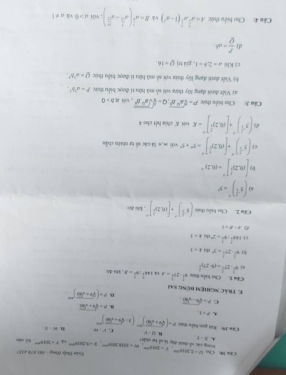 Cho U=2.2019^(2030),V=2019^(2030),W=2018.2019^(2019),X=5.2019^(2019) Tân Thầy Hùng ~ 091.678.4357
trong các số đưới đây là số bé nhất?
và Y=2019^(2019). Số nào
A. X-Y. B. U-V. C. V-W. D. W-X.
Câu 39: Rút gọn biểu thức P=(sqrt[3](9+sqrt 80))^2017· (3-sqrt[3](9+sqrt 80))^2018.
A. P=1.
C. P=sqrt[3](9-sqrt 80).
B. P=sqrt[3](9+sqrt 80).
D. P=(sqrt[3](9+sqrt 80))^4035.
E. tRÁC nGHIệM đÚnG sai
Câu 1. Cho biểu thức 9^(frac 2)5· 27^(frac 2)5=A và 144^(frac 3)4:9^(frac 3)4=B , khi đó:
a) 9^(frac 2)5· 27^(frac 2)5=(9· 27)^ 2/5 
b) 9^(frac 2)5· 27^(frac 2)5=3^k thì k=3
c) 144^(frac 3)4:9^(frac 3)4=2^k thì k=3
d) A-B=1
Câu 2. Cho biểu thức (5^(-frac 2)3)^-3+[(0.2)^ 3/5 ]^-5 , khi đó:
a) (5^(-frac 2)3)^-3=5^2
b) [(0,2)^ 3/5 ]^-5=(0,2)^-3
c) (5^(-frac 2)3)^-3+[(0,2)^ 3/5 ]^-5=5^m+5^nvd l mộn là các số tự nhiên chẵn
d) (5^(-frac 2)3end(pmatrix)^(-3)+[(0.2)^ 3/5 ]^-5=K với K chia hết cho 4
Câu 3: Cho biểu thức P=sqrt[4](a^(12).b^8);Q=sqrt[3](sqrt a^(12).b^6) , với a,b>0
a) Viết đưới dạng lũy thừa với số mũ hữu ti được biểu thức P=a^3b^2.
b) Viết dưới dạng lũy thừa với số mũ hữu ti được biểu thức Q=a^2b^4.
c) Khi a=2;b=1 , giá trị Q=16.
d)  P/Q =ab.
Câu 4: Cho biểu thức A=a^(frac 1)3· a^(frac 1)2(1-a^2) và B=a^(frac 1)4(a^(frac 7)12-a^(frac 10)12) ,với a>0 và a!= 1