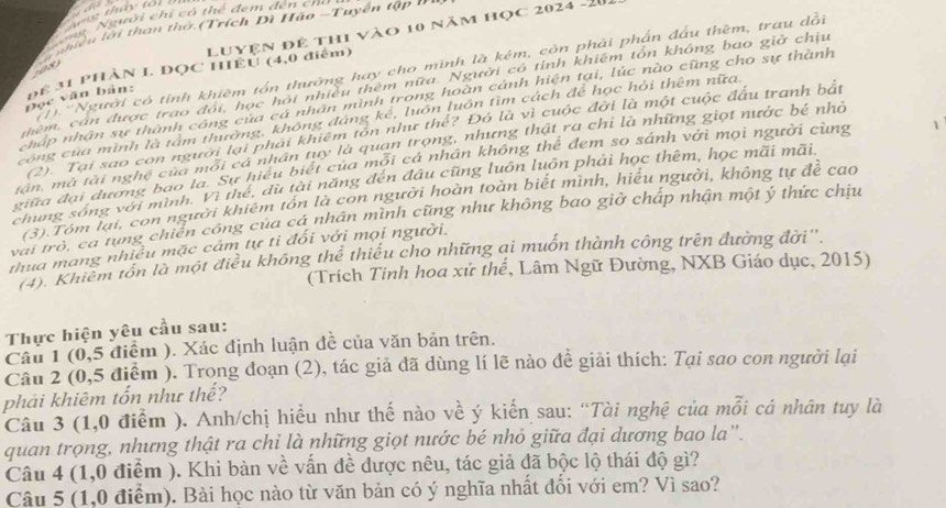 thấy to
Nng Người chi có thể đem đến cn
Luyện để thi vào 10 năm học 2024 -20
ể  n h iề n  lới than thờ (Trích Dì Hão -Tuyến tập  
1 ''Người có tính khiêm tồn thường hay cho mình là kém, còn phải phần đầu thêm, trau dồi
108
DR 31 PHÀN I. DOC HIEU (4,0 điểm)
nhêm, cán được trao đói, học hội nhiều thêm nữa. Người có tỉnh khiêm tổn không bao giờ chịu
Đọc văn bản:
cháp nhân sự thành công của cả nhân mình trong hoàn cảnh hiện tại, lúc nào cũng cho sự thành
công của mình là tấm thường, không đáng kể, luôn luôn tìm cách để học hỏi thêm nữa
(2). Tại sao con người lại phải khiêm tôn như thể? Đó là vì cuộc đời là một cuộc đầu tranh bật
tận, mà tài nghệ của môi cá nhân tuy là quan trọng, nhưng thật ra chỉ là những giọt nước bé nhỏ
giữa đại dương bao la. Sự hiệu biết của môi cả nhân không thế đem so sánh với mọi người cùng
chung sóng với minh. Vì thể, dù tài năng đến đầu cũng luôn luôn phải học thêm, học mãi mãi
(3) Tóm lại, con người khiêm tồn là con người hoàn toàn biết mình, hiểu người, không tự đề cao
vai trò, ca tung chiến công của cá nhân mình cũng như không bao giờ chấp nhận một ý thức chịu
thua mang nhiều mặc cảm tự tỉ đối với mọi người.
T''Khiếm tổn là một điều không thể thiếu cho những ai muốn thành công trên đường đời''.
(Trích Tinh hoa xử thể, Lâm Ngữ Đường, NXB Giáo dục, 2015)
Thực hiện yêu cầu sau:
Câu 1 (0,5 điểm ). Xác định luận đề của văn bản trên.
Câu 2 (0,5 điểm ). Trong đoạn (2), tác giả đã dùng lí lẽ nào đề giải thích: Tại sao con người lại
phải khiêm tốn như thế?
Câu 3 (1,0 điểm ). Anh/chị hiều như thế nào về ý kiến sau: “Tài nghệ của mỗi cá nhân tuy là
quan trọng, nhưng thật ra chỉ là những giọt nước bé nhỏ giữa đại dương bao la'.
Câu 4 (1,0 điểm ). Khi bàn về vấn đề được nêu, tác giả đã bộc lộ thái độ gì?
Câu 5 (1,0 điểm). Bài học nào từ văn bản có ý nghĩa nhất đối với em? Vì sao?