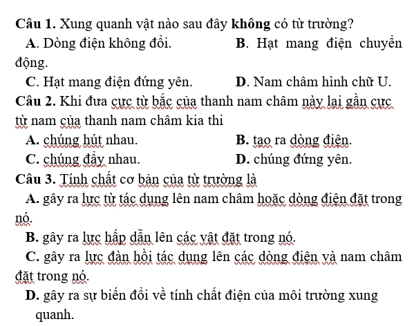 Xung quanh vật nào sau đây không có từ trường?
A. Dòng điện không đổi. B. Hạt mang điện chuyền
động.
C. Hạt mang điện đứng yên. D. Nam châm hình chữ U.
Câu 2. Khi đưa cực từ bắc của thanh nam châm này lại gần cực
từ nam của thanh nam châm kia thi
A. chúng hút nhau. B. tạo ra dòng điện.
C. chúng đầy nhau. D. chúng đứng yên.
Câu 3. Tính chất cơ bản của từ trường là
A. gây ra lực từ tác dụng lên nam châm hoặc dòng điện đặt trong
nó.
B. gây ra lực hấp dẫn lên các vật đặt trong nó.
C. gây ra lực đàn hồi tác dụng lên các dòng điện và nam châm
đặt trong nó.
D. gây ra sự biến đồi về tính chất điện của môi trường xung
quanh.