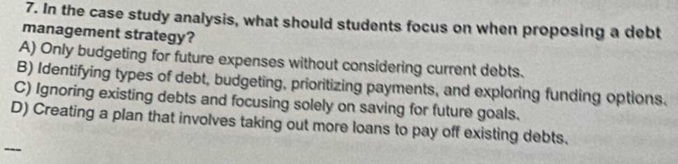 In the case study analysis, what should students focus on when proposing a debt
management strategy?
A) Only budgeting for future expenses without considering current debts.
B) Identifying types of debt, budgeting, prioritizing payments, and exploring funding options.
C) Ignoring existing debts and focusing solely on saving for future goals.
D) Creating a plan that involves taking out more loans to pay off existing debts.
--