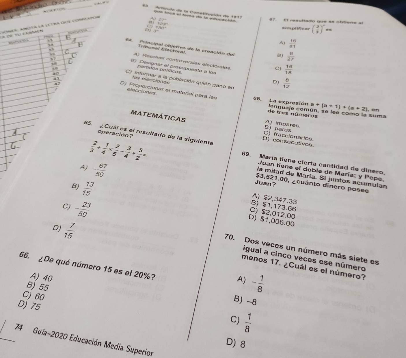 Ca''''
_
_
83. Artículo de la Constitución de 1917
que toca el tema de la educación
A) 27°
67. El resultado que se obtiene al
8) 123°
Ch Chể Tại Er oies ançta la letra que comrespor
' ='1.5A
”“ ” 8
A o y h in ,, E 3° 130°
simplificar beginpmatrix  2/3 end(pmatrix)^4
E
A)  16/81 
64. Principal objetivo de la creación del
Tribunal Electoral.
B)  8/27 
37 C
A) Resolver controversias electorales.
x5 C B) Designar el presupuesto a los
38
39
C)  16/18 
partidos políticos.
40
C) Informar a la población quién ganó en
las elecciones.
47
D)  8/12 
41 elecciones.
I
D) Proporcionar el material para las
68. La expresión a+(a+1)+(a+2) , en
lenguaje común, se lee como la suma
de tres números
MATEMÁTICAS
A) impares.
B) pares.
65. Cuál es el resultado de la siguiente
C) fraccionarios.
T
 2/3 + 1/4 *  2/5 - 3/4 /  5/2 =
D) consecutivos.
operación? 69. María tiene cierta cantidad de dinero.
A) - 67/50 
Juan tiene el doble de María; y Pepe,
la mitad de María. Si juntos acumulan
Juan?
$3,521.00, ¿cuánto dinero posee
B)  13/15 
A) $2,347.33
B) $1,173.66
C) $2,012.00
D) $1,006.00
D)  7/15 
C) - 23/50  70. Dos veces un número más siete es
igual a cinco veces ese número
66. ¿De qué número 15 es el 20%?
menos 17. ¿Cuál es el número?
A) 40
A) - 1/8 
B) 55
B) -8
C)60  1/8 
D) 75
C)
_74 Guía-2020 Educación Media Superior
D) 8