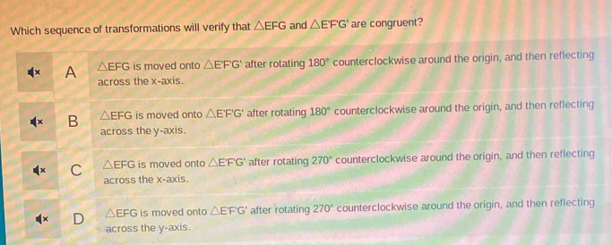 Which sequence of transformations will verify that △ EFG and △ EFG' are congruent?
A △ EFG is moved onto △ E'F'G' after rotating 180° counterclockwise around the origin, and then reflecting
across the x-axis.
B △ EFG is moved onto △ E'F'G' after rotating 180° counterclockwise around the origin, and then reflecting
across the y-axis.
C △ EFG is moved onto △ EF'G' after rotating 270° counterclockwise around the origin, and then reflecting
across the x-axis.
△ EFG is moved onto △ E'F'G' after rotating 270° counterclockwise around the origin, and then reflecting
across the y-axis.