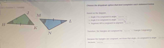 Choose the dropdown option that best completes each statement below 
Based on the diagram, 
Angle H is congruent to angle 
Angle K is congraent to angle w loty ' 
Segment HK is congruent to segment ''-- 
Therefore, the triangles are congruent by _ - Triangle Congruence. 
Because the istangles are congruent, we know that angle I is congraent to angle 
because Beet te