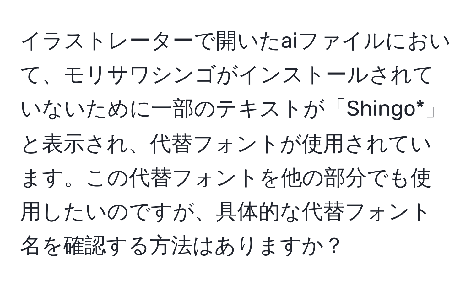 イラストレーターで開いたaiファイルにおいて、モリサワシンゴがインストールされていないために一部のテキストが「Shingo*」と表示され、代替フォントが使用されています。この代替フォントを他の部分でも使用したいのですが、具体的な代替フォント名を確認する方法はありますか？