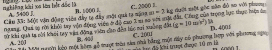 ngàng. Lục n
nghiêng khi xe lên hết đốc là
A. 5400 J. B. 1000 J. C. 2000 J.
Câu 33: Một vận động viên đầy tạ đẩy một quả tạ nặng m=2kg ưới một góc nào đó so với phươn
ngang. Quả tạ rời khỏi tay vận động viên ở độ cao 2 m so với mặt đất. Công của trọng lực thực hiện đư
từ khi quả tạ rời khỏi tay vận động viên cho đến lúc rơi xuống đất (g=10m/s^2) là
A. 20J B. 40J C. 200J D. 400J
M4 Một người kéo một hòm gỗ trượt trên sản nhà bằng một dây có phương hợp với phương ngay
llự c đó khi trượt được 10 m là
6000 1