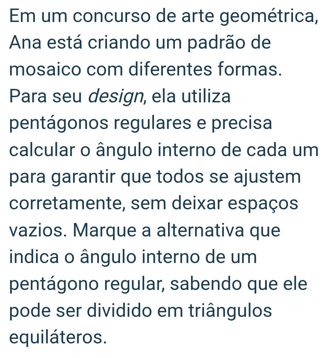 Em um concurso de arte geométrica, 
Ana está criando um padrão de 
mosaico com diferentes formas. 
Para seu design, ela utiliza 
pentágonos regulares e precisa 
calcular o ângulo interno de cada um 
para garantir que todos se ajustem 
corretamente, sem deixar espaços 
vazios. Marque a alternativa que 
indica o ângulo interno de um 
pentágono regular, sabendo que ele 
pode ser dividido em triângulos 
equiláteros.