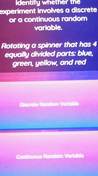 Identify whether the 
experiment involves a discrete 
or a continuous random 
variable. 
Rotating a spinner that has 4
equally divided parts: blue, 
green, yellow, and red 
e Random Variable 
Continuous Random Variable