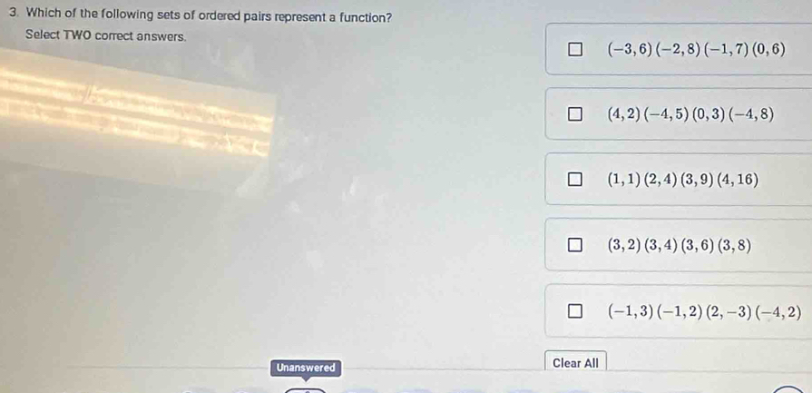 Which of the following sets of ordered pairs represent a function?
Select TWO correct answers. (-3,6)(-2,8)(-1,7)(0,6)
(4,2)(-4,5)(0,3)(-4,8)
(1,1)(2,4)(3,9)(4,16)
(3,2)(3,4)(3,6)(3,8)
(-1,3)(-1,2)(2,-3)(-4,2)
Unanswered Clear All