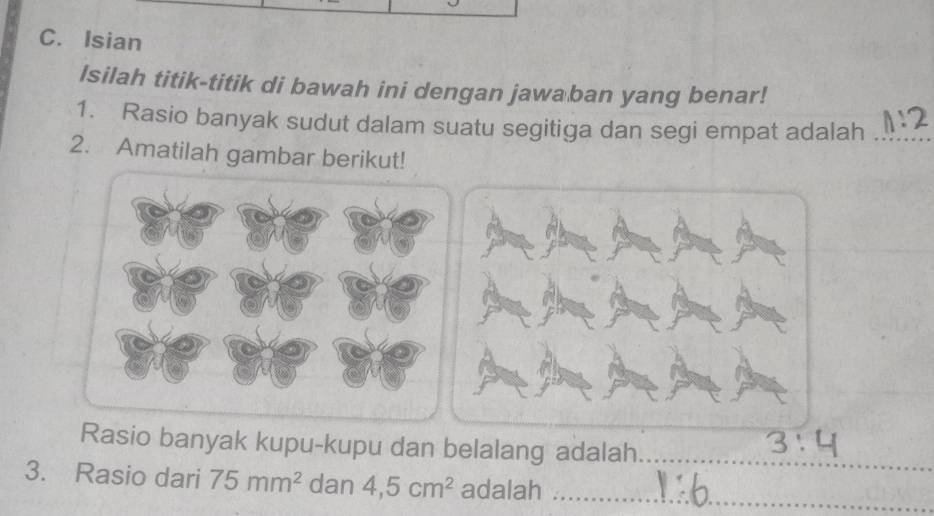 Isian 
Isilah titik-titik di bawah ini dengan jawaban yang benar! 
1. Rasio banyak sudut dalam suatu segitiga dan segi empat adalah_ 
2. Amatilah gambar berikut! 
Rasio banyak kupu-kupu dan belalang adalah_ 
3. Rasio dari 75mm^2 dan 4,5cm^2 adalah_