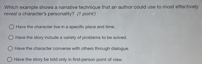 Which example shows a narrative technique that an author could use to most effectively
reveal a character's personality? (1 point)
Have the character live in a specific place and time.
Have the story include a variety of problems to be solved.
Have the character converse with others through dialogue.
Have the story be told only in first-person point of view.