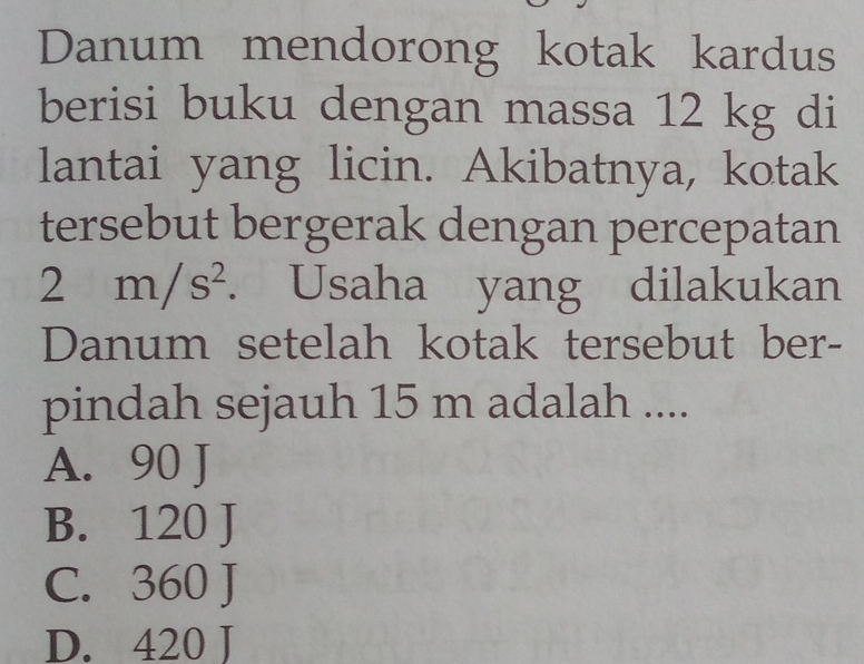 Danum mendorong kotak kardus
berisi buku dengan massa 12 kg di
lantai yang licin. Akibatnya, kotak
tersebut bergerak dengan percepatan
2m/s^2. . Usaha yang dilakukan
Danum setelah kotak tersebut ber-
pindah sejauh 15 m adalah ....
A. 90 J
B. 120 J
C. 360 J
D. 420 J